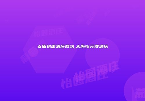 太原怡园酒庄网站,太原怡元得酒店