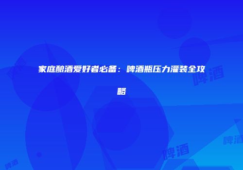 家庭酿酒爱好者必备：啤酒瓶压力灌装全攻略