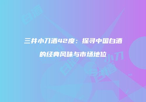三井小刀酒42度：探寻中国白酒的经典风味与市场地位