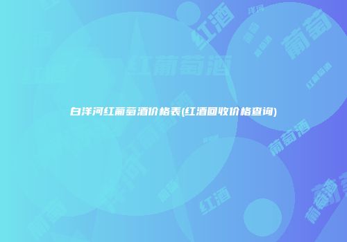 白洋河红葡萄酒价格表(红酒回收价格查询)