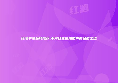 红酒中端品牌推荐,不同口味价格适中的品质之选
