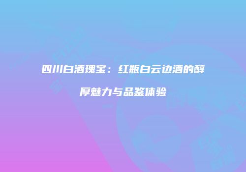 四川白酒瑰宝：红瓶白云边酒的醇厚魅力与品鉴体验