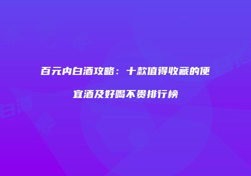 百元内白酒攻略：十款值得收藏的便宜酒及好喝不贵排行榜