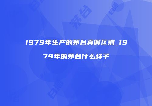 1979年生产的茅台真假区别_1979年的茅台什么样子