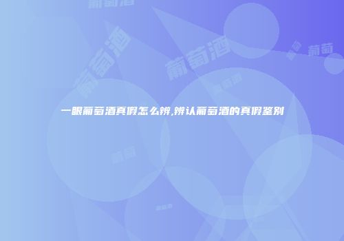 一眼葡萄酒真假怎么辨,辨认葡萄酒的真假鉴别