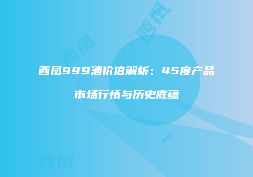 西凤999酒价值解析：45度产品市场行情与历史底蕴