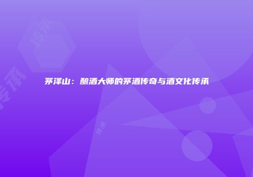 茅泽山：酿酒大师的茅酒传奇与酒文化传承
