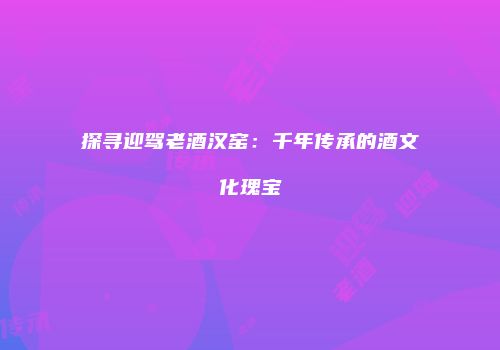 探寻迎驾老酒汉窑：千年传承的酒文化瑰宝