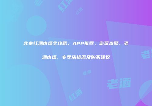 北京红酒市场全攻略：APP推荐、游玩攻略、老酒市场、专卖店排名及购买建议