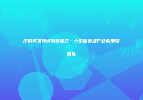 探索怀来沙城葡萄酒庄：中国葡萄酒产业的璀璨明珠