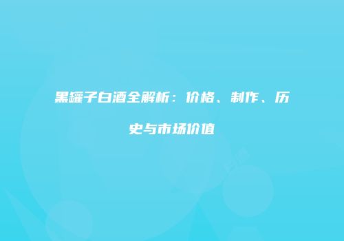 黑罐子白酒全解析：价格、制作、历史与市场价值