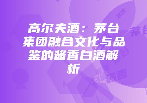 高尔夫酒：茅台集团融合文化与品鉴的酱香白酒解析