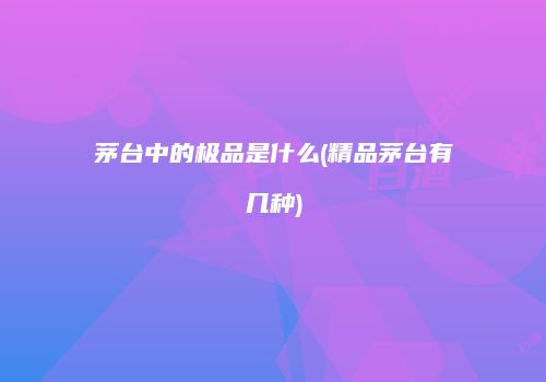 茅台中的极品是什么(精品茅台有几种)