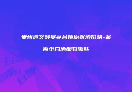 贵州遵义黔宴茅台镇原浆酒价格-酱香型白酒都有哪些