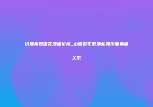 汾酒集团杏花源酒价格_山西杏花源酒业和汾酒集团关系