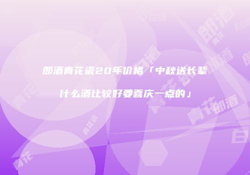 郎酒青花瓷20年价格「中秋送长辈什么酒比较好要喜庆一点的」