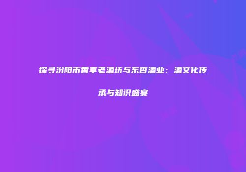 探寻汾阳市香享老酒坊与东杏酒业：酒文化传承与知识盛宴