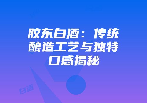 胶东白酒：传统酿造工艺与独特口感揭秘