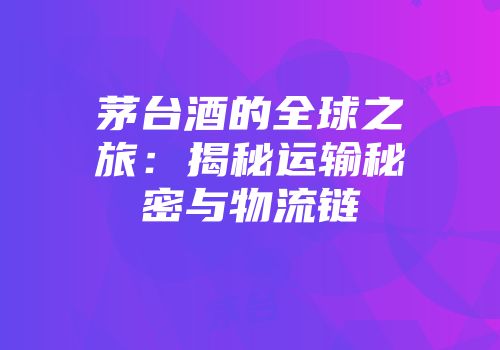茅台酒的全球之旅：揭秘运输秘密与物流链