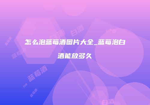 怎么泡蓝莓酒图片大全_蓝莓泡白酒能放多久