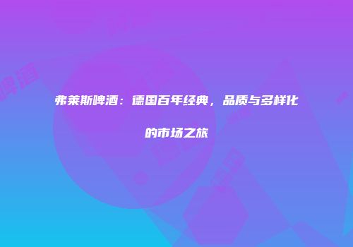弗莱斯啤酒：德国百年经典，品质与多样化的市场之旅