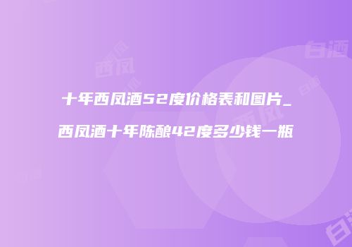 十年西凤酒52度价格表和图片_西凤酒十年陈酿42度多少钱一瓶