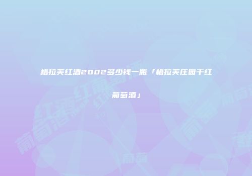 格拉芙红酒2002多少钱一瓶「格拉芙庄园干红葡萄酒」