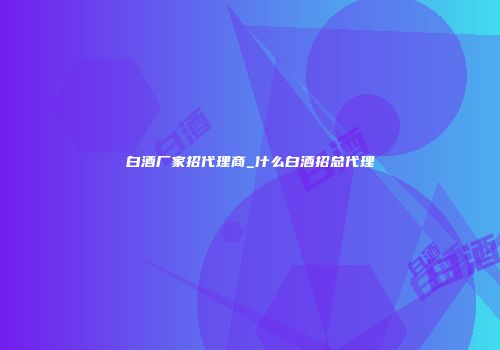 白酒厂家招代理商_什么白酒招总代理