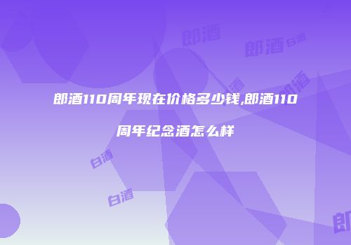 郎酒110周年现在价格多少钱,郎酒110周年纪念酒怎么样