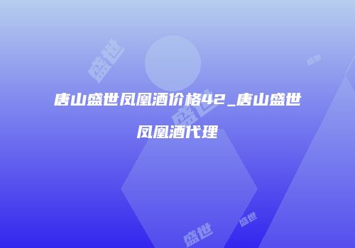 唐山盛世凤凰酒价格42_唐山盛世凤凰酒代理