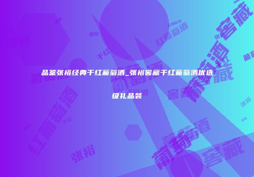 品鉴张裕经典干红葡萄酒_张裕窖藏干红葡萄酒优选级礼品装