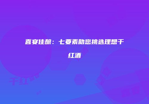 喜宴佳酿：七要素助您挑选理想干红酒