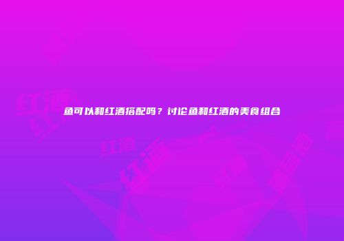 鱼可以和红酒搭配吗？讨论鱼和红酒的美食组合