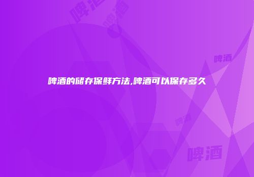 啤酒的储存保鲜方法,啤酒可以保存多久