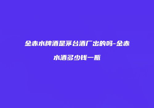 金赤水牌酒是茅台酒厂出的吗-金赤水酒多少钱一瓶