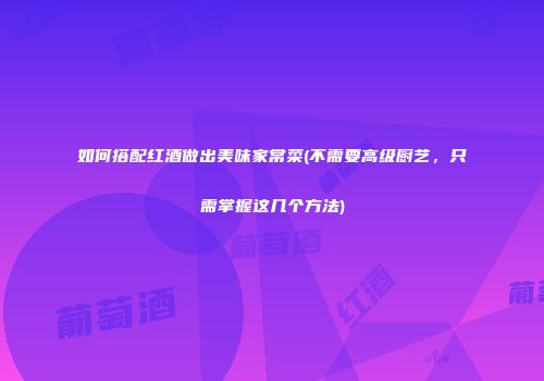如何搭配红酒做出美味家常菜(不需要高级厨艺，只需掌握这几个方法)