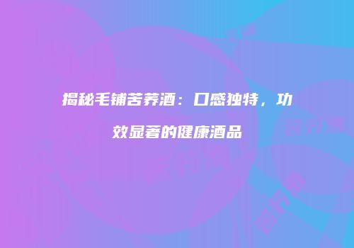 揭秘毛铺苦荞酒：口感独特，功效显著的健康酒品