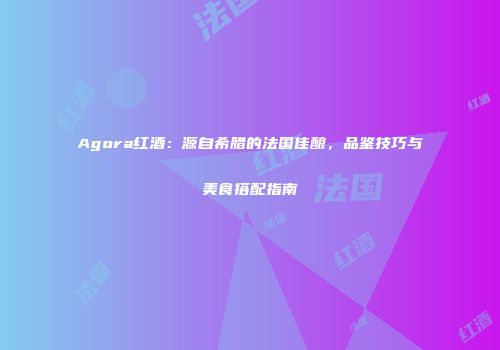 Agora红酒：源自希腊的法国佳酿，品鉴技巧与美食搭配指南