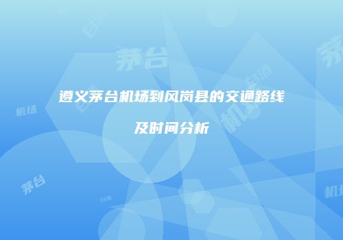 遵义茅台机场到风岗县的交通路线及时间分析