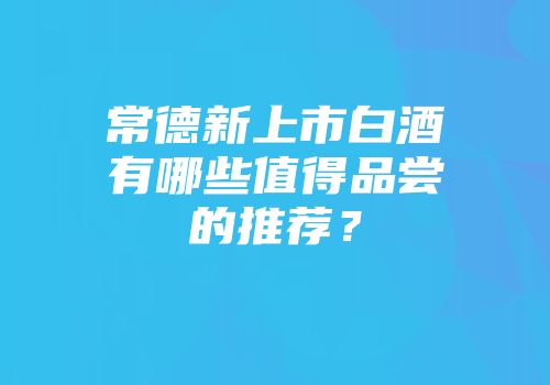 常德新上市白酒有哪些值得品尝的推荐？