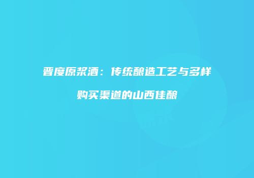 晋度原浆酒：传统酿造工艺与多样购买渠道的山西佳酿