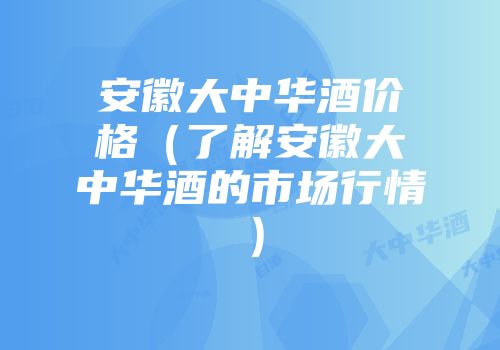 安徽大中华酒价格（了解安徽大中华酒的市场行情）