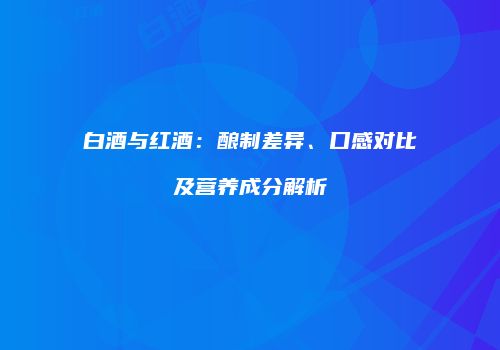 白酒与红酒：酿制差异、口感对比及营养成分解析