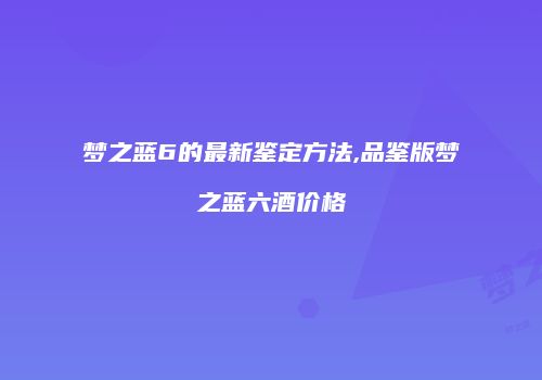 梦之蓝6的最新鉴定方法,品鉴版梦之蓝六酒价格