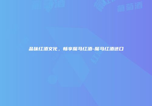 品味红酒文化，畅享魔马红酒-魔马红酒进口