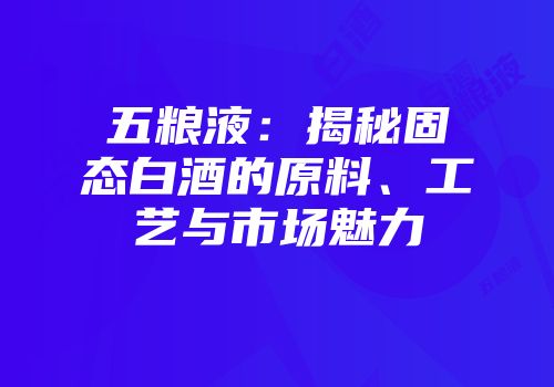 五粮液：揭秘固态白酒的原料、工艺与市场魅力
