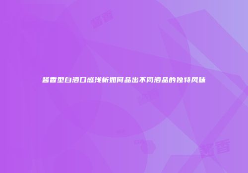酱香型白酒口感浅析如何品出不同酒品的独特风味