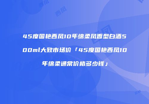 45度国艳西凤10年绵柔凤香型白酒500ml大致市场价「45度国艳西凤10年绵柔通常价格多少钱」