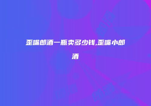 歪嘴郎酒一瓶卖多少钱,歪嘴小郎酒