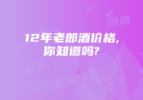 12年老郎酒价格,你知道吗?